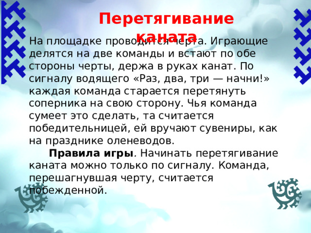 Перетягивание каната   На площадке проводится черта. Играющие делятся на две команды и встают по обе стороны черты, держа в руках канат. По сигналу водящего «Раз, два, три — начни!» каждая команда старается перетянуть соперника на свою сторону. Чья команда сумеет это сделать, та считается победительницей, ей вручают сувениры, как на празднике оленеводов.  Правила игры . Начинать перетягивание каната можно только по сигналу. Команда, перешагнувшая черту, считается побежденной. 