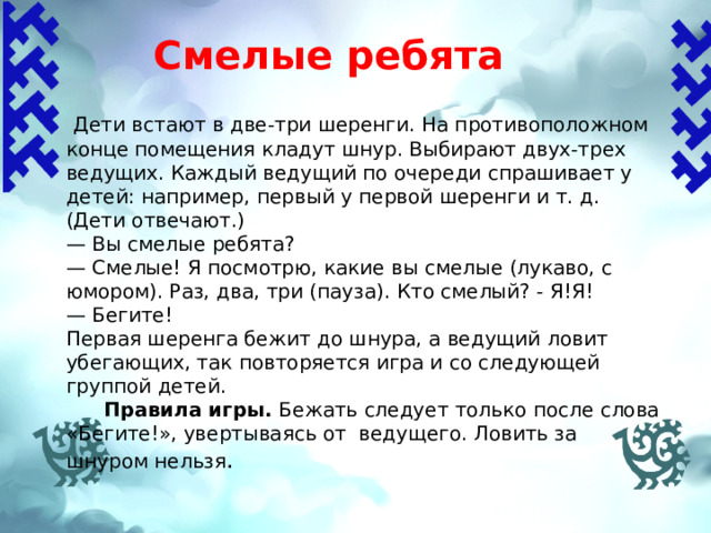 Смелые ребята   Дети встают в две-три шеренги. На противоположном конце помещения кладут шнур. Выбирают двух-трех ведущих. Каждый ведущий по очереди спрашивает у детей: например, первый у первой шеренги и т. д. (Дети отвечают.) — Вы смелые ребята? — Смелые! Я посмотрю, какие вы смелые (лукаво, с юмором). Раз, два, три (пауза). Кто смелый? - Я!Я! — Бегите! Первая шеренга бежит до шнура, а ведущий ловит убегающих, так повторяется игра и со следующей группой детей.  Правила игры.  Бежать следует только после слова «Бегите!», увертываясь от ведущего. Ловить за шнуром нельзя . 