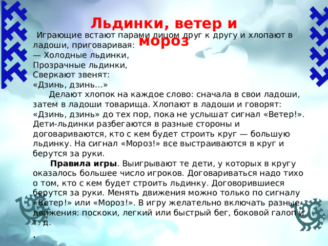 Льдинки, ветер и мороз    Играющие встают парами лицом друг к другу и хлопают в ладоши, приговаривая: — Холодные льдинки, Прозрачные льдинки, Сверкают звенят: «Дзинь, дзинь...»  Делают хлопок на каждое слово: сначала в свои ладоши, затем в ладоши товарища. Хлопают в ладоши и говорят: «Дзинь, дзинь» до тех пор, пока не услышат сигнал «Ветер!». Дети-льдинки разбегаются в разные стороны и договариваются, кто с кем будет строить круг — большую льдинку. На сигнал «Мороз!» все выстраиваются в круг и берутся за руки.  Правила игры .  Выигрывают те дети, у которых в кругу оказалось большее число игроков. Договариваться надо тихо о том, кто с кем будет строить льдинку. Договорившиеся берутся за руки. Менять движения можно только по сигналу «Ветер!» или «Мороз!». В игру желательно включать разные движе­ния: поскоки, легкий или быстрый бег, боковой галоп и т. д. . 