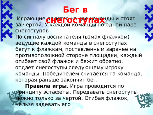 Бег в снегоступах    Играющие делятся на две команды и стоят за чертой. У каждой команды по одной паре снегоступов По сигналу воспитателя (взмах флажком) ведущие каждой команды в снегоступах бегут к флажкам, поставленным заранее на противоположной стороне площадки, каждый огибает свой флажок и бежит обратно, отдает снегоступы следующему игроку команды. Победителем считается та команда, которая раньше закончит бег.  Правила игры .  Игра проводится по принципу эстафеты. Передавать снегоступы можно только за чертой. Огибая флажок, нельзя задевать его 