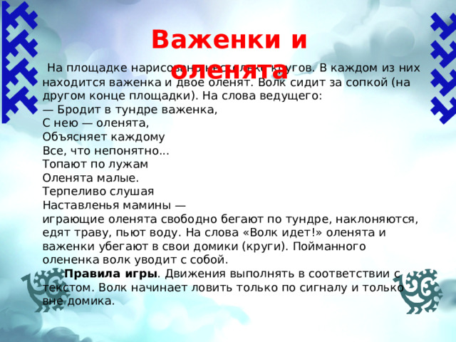 Важенки и оленята   На площадке нарисовано несколько кругов. В каждом из них находится важенка и двое оленят. Волк сидит за сопкой (на другом конце площадки). На слова ведущего: — Бродит в тундре важенка, С нею — оленята, Объясняет каждому Все, что непонятно... Топают по лужам Оленята малые. Терпеливо слушая Наставленья мамины —  играющие оленята свободно бегают по тундре, наклоняются, едят траву, пьют воду. На слова «Волк идет!» оленята и важенки убегают в свои домики (круги). Пойманного олененка волк уводит с собой.  Правила игры .  Движения выполнять в соответствии с текстом. Волк начинает ловить только по сигналу и только вне домика. 