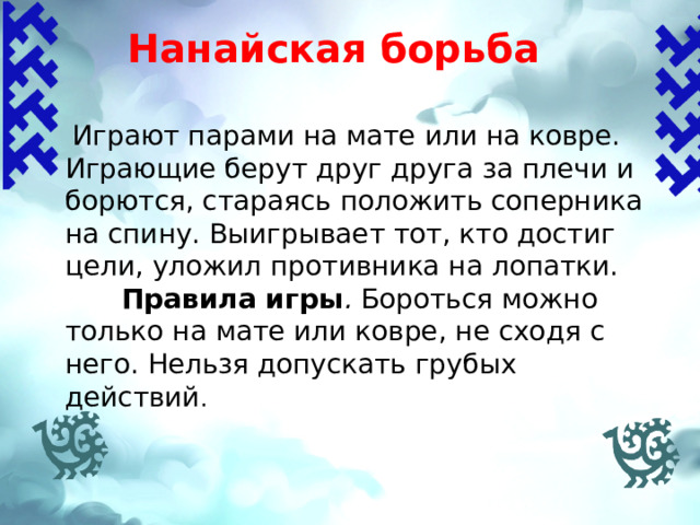 Нанайская борьба    Играют парами на мате или на ковре. Играющие берут друг друга за плечи и борются, стараясь положить соперника на спину. Выигрывает тот, кто достиг цели, уложил противника на лопатки.  Правила игры . Бороться можно только на мате или ковре, не сходя с него. Нельзя допускать грубых действий . 