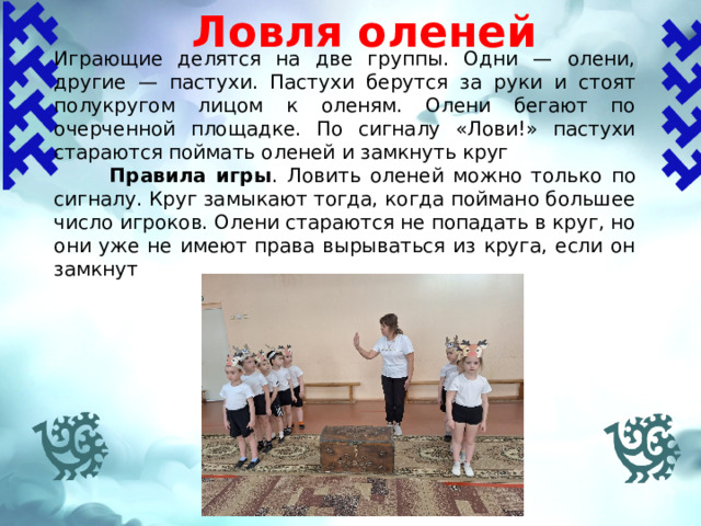 Ловля оленей Играющие делятся на две группы. Одни — олени, другие — пастухи. Пастухи берутся за руки и стоят полукругом лицом к оленям. Олени бегают по очерченной площадке. По сигналу «Лови!» пастухи стараются поймать оленей и замкнуть круг  Правила игры . Ловить оленей можно только по сигналу. Круг замыкают тогда, когда поймано большее число игроков. Олени стараются не попадать в круг, но они уже не имеют права вырываться из круга, если он замкнут   