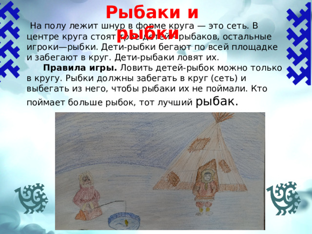 Рыбаки и рыбки    На полу лежит шнур в форме круга — это сеть. В центре круга стоят трое детей—рыбаков, остальные игроки—рыбки. Дети-рыбки бегают по всей площадке и забегают в круг. Дети-рыбаки ловят их.  Правила игры.  Ловить детей-рыбок можно только в кругу. Рыбки должны забегать в круг (сеть) и выбегать из него, чтобы рыбаки их не поймали. Кто поймает больше рыбок, тот лучший рыбак. 