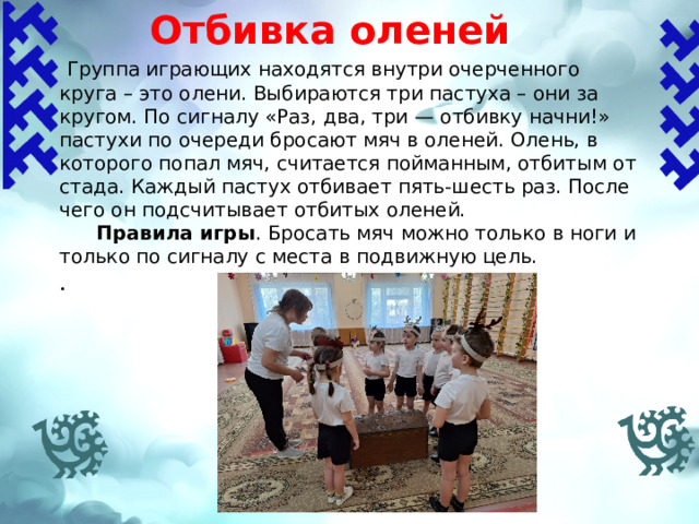 Отбивка оленей    Группа играющих находятся внутри очерченного круга – это олени. Выбираются три пастуха – они за кругом. По сигналу «Раз, два, три — отбивку начни!» пастухи по очереди бросают мяч в оленей. Олень, в которого попал мяч, считается пойманным, отбитым от стада. Каждый пастух отбивает пять-шесть раз. После чего он подсчитывает отбитых оленей.  Правила игры .  Бросать мяч можно только в ноги и только по сигналу с места в подвижную цель. . 