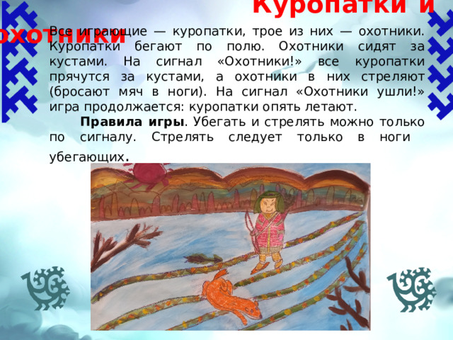  Куропатки и охотники Все играющие — куропатки, трое из них — охотники. Куропатки бегают по полю. Охотники сидят за кустами. На сигнал «Охотники!» все куропатки прячутся за кустами, а охотники в них стреляют (бросают мяч в ноги). На сигнал «Охотники ушли!» игра продолжается: куропатки опять летают.  Правила игры .  Убегать и стрелять можно только по сигналу. Стрелять следует только в ноги убегающих .   