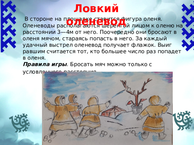 Ловкий оленевод    В стороне на площадке ставится фигура оленя. Оленеводы располагаются шеренгой лицом к оленю на расстоянии 3—4м от него. Поочередно они бросают в оленя мячом, стараясь попасть в него. За каждый удачный выстрел оленевод получает флажок. Выиг­равшим считается тот, кто большее число раз попадет в оленя. Правила игры . Бросать мяч можно только с условленного расстояния . 