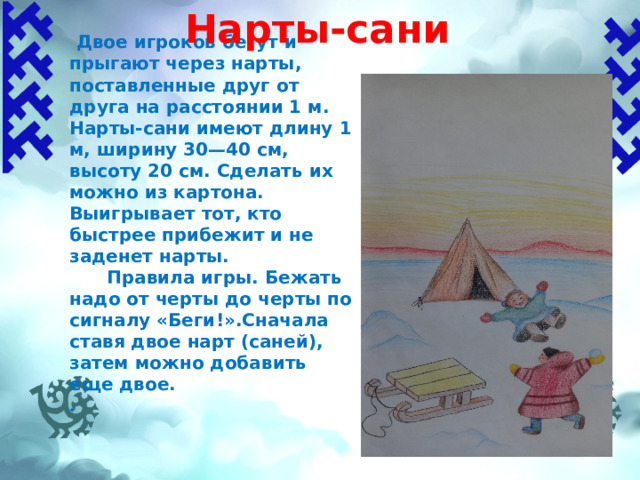 Нарты-сани    Двое игроков бегут и прыгают через нарты, поставленные друг от друга на расстоянии 1 м. Нарты-сани имеют длину 1 м, ширину 30—40 см, высоту 20 см. Сделать их можно из картона. Выигрывает тот, кто быстрее прибежит и не заденет нарты.  Правила игры.  Бежать надо от черты до черты по сигналу «Беги!».Сначала ставя двое нарт (саней), затем можно добавить еще двое. . 