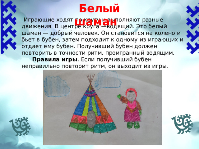 Белый шаман  Играющие ходят по кругу и выполняют разные движения. В центре круга —водя­щий. Это белый шаман — добрый человек. Он становится на колено и бьет в бубен, затем подходит к одному из играющих и отдает ему бубен. Получивший бубен до­лжен повторить в точности ритм, проигран­ный водящим.  Правила игры . Если получивший бубен неправильно повторит ритм, он выходит из игры. 