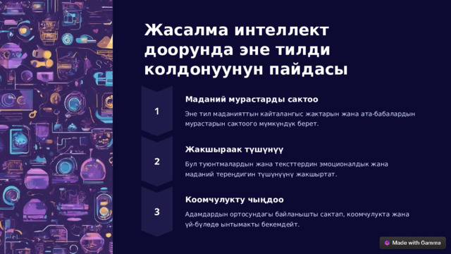 Жасалма интеллект доорунда эне тилди колдонуунун пайдасы Маданий мурастарды сактоо Эне тил маданияттын кайталангыс жактарын жана ата-бабалардын мурастарын сактоого мүмкүндүк берет. Жакшыраак түшүнүү Бул туюнтмалардын жана тексттердин эмоционалдык жана маданий тереңдигин түшүнүүнү жакшыртат. Коомчулукту чыңдоо Адамдардын ортосундагы байланышты сактап, коомчулукта жана үй-бүлөдө ынтымакты бекемдейт.  