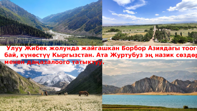  Улуу Жибек жолунда жайгашкан Борбор Азиядагы тоого бай, күнөстүү Кыргызстан. Ата Журтубуз эң назик сөздөр менен даңазалоого татыктуу.  