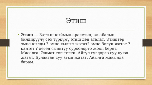 Этиш Этиш  — Заттын кыймыл-аракетин, ал-абалын билдирүүчү сөз түркүмү этиш деп аталат. Этиштер эмне кылды ? эмне кылып жатат? эмне болуп жатат ? кантет ? деген сыяктуу суроолорго жооп берет. Мисалга: Эшмат топ тепти. Айгүл гүлдөргө суу куюп жатат. Булактан суу агып жатат. Айылга жакында барам. 