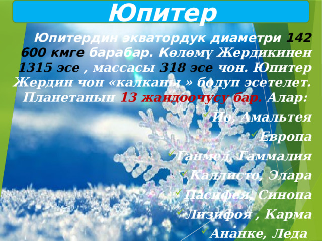 Юпитер  Юпитердин экватордук диаметри 142 600 кмге барабар. К өлөмү Жердикинен 1315 эсе , массасы 318 эсе чон. Юпитер Жердин чон «калканы » болуп эсетелет. Планетанын 13 жандоочусу бар. Алар: Ио, Амальтея Европа Ганмед, Гаммалия Каллисто, Элара Пасифея, Синопа Лизифоя , Карма Ананке, Леда 