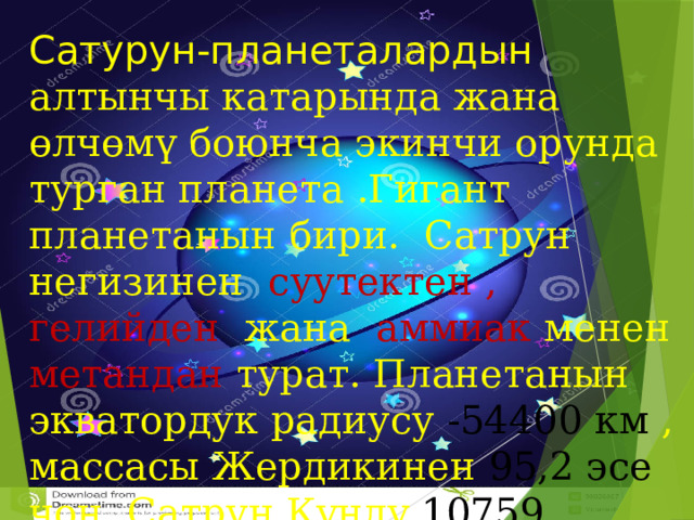 Сатурун-планеталардын алтынчы катарында жана өлчөмү боюнча экинчи орунда турган планета .Гигант планетанын бири. Сатрун негизинен суутектен , гелийден жана аммиак менен метандан турат. Планетанын экватордук радиусу -54400 км , массасы Жердикинен 95,2 эсе чон. Сатрун Күндү 10759 саатта айланат.  