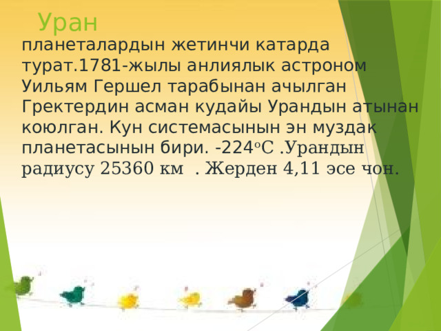 Уран планеталардын жетинчи катарда турат.1781-жылы анлиялык астроном Уильям Гершел тарабынан ачылган Гректердин асман кудайы Урандын атынан коюлган. Кун системасынын эн муздак планетасынын бири. -224 ᵒС .Урандын радиусу 25360 км . Жерден 4,11 эсе чон. 