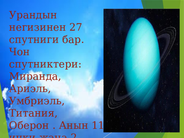 Урандын негизинен 27 спутниги бар. Чон спутниктери: Миранда, Ариэль, Умбриэль, Титания, Оберон . Анын 11 ички жана 2 сырткы шакектери бар. 