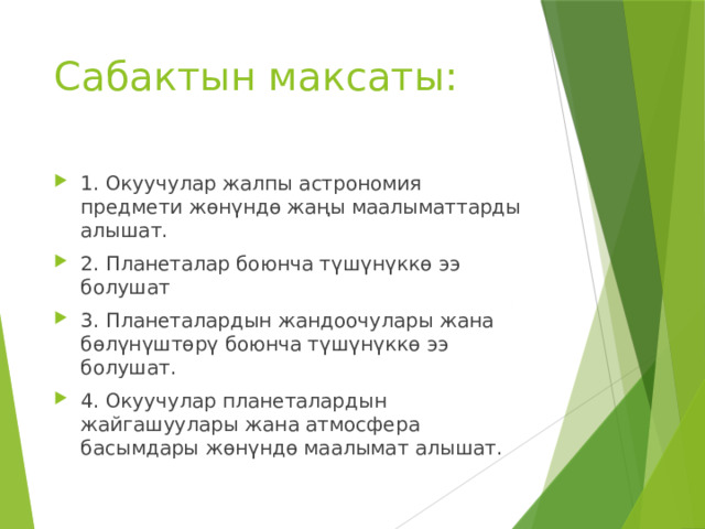 Сабактын максаты: 1. Окуучулар жалпы астрономия предмети жөнүндө жаңы маалыматтарды алышат. 2. Планеталар боюнча түшүнүккө ээ болушат 3. Планеталардын жандоочулары жана бөлүнүштөрү боюнча түшүнүккө ээ болушат. 4. Окуучулар планеталардын жайгашуулары жана атмосфера басымдары жөнүндө маалымат алышат. 