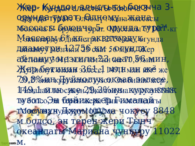 Жер- Кундон алыстыгы боюнча 3- орунда турат. Өлчөмү . жана массасы боюнча 5- орунда турат. Массасы 6* кг , экватордук диаметри 12756 км , огунда айлануу мезгили 23 саат 56 мин, Жер бетинин 361,1 млн ин же 70,8%ин Дуйнолук океан ээлесе, 149,1 млн же 29,2%ин кургактык тузот. Эн бийик жер Гималай тоосунун Джомолума чокусу 8848 м болсо, эн терен жери Тынч океандагы Мариана чункуру 11022 м.   