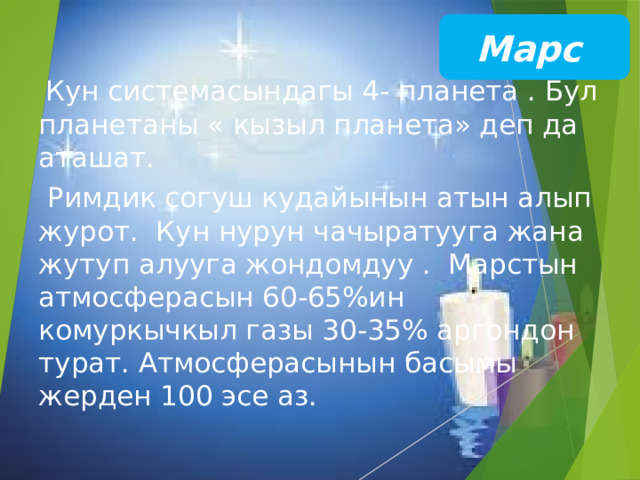 Марс  Кун системасындагы 4- планета . Бул планетаны « кызыл планета» деп да аташат.  Римдик согуш кудайынын атын алып журот. Кун нурун чачыратууга жана жутуп алууга жондомдуу . Марстын атмосферасын 60-65%ин комуркычкыл газы 30-35% аргондон турат. Атмосферасынын басымы жерден 100 эсе аз. 