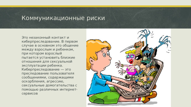 Коммуникационные риски Это незаконный контакт и киберпреследование. В первом случае в основном это общение между взрослым и ребенком, при котором взрослый пытается установить близкие отношения для сексуальной эксплуатации ребенка. Киберпреследование — это преследование пользователя сообщениями, содержащими оскорбления, агрессию, сексуальные домогательства с помощью различных интернет-сервисов  