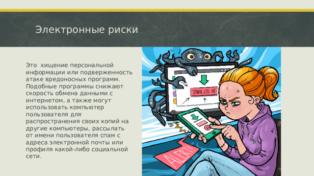 Электронные риски Это хищение персональной информации или подверженность атаке вредоносных программ. Подобные программы снижают скорость обмена данными с интернетом, а также могут использовать компьютер пользователя для распространения своих копий на другие компьютеры, рассылать от имени пользователя спам с адреса электронной почты или профиля какой-либо социальной сети.  
