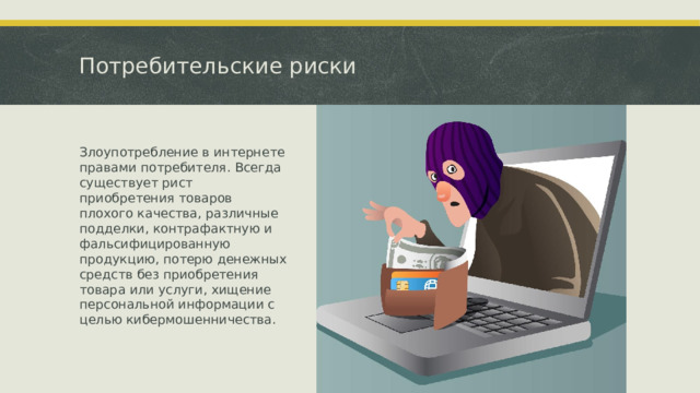 Потребительские риски Злоупотребление в интернете правами потребителя. Всегда существует рист приобретения товаров плохого качества, различные подделки, контрафактную и фальсифицированную продукцию, потерю денежных средств без приобретения товара или услуги, хищение персональной информации с целью кибермошенничества.  