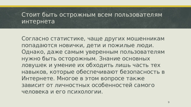 Стоит быть острожным всем пользователям интернета Согласно статистике, чаще других мошенникам попадаются новички, дети и пожилые люди. Однако, даже самым уверенным пользователям нужно быть осторожным. Знание основных ловушек и умение их обходить лишь часть тех навыков, которые обеспечивают безопасность в Интернете. Многое в этом вопросе также зависит от личностных особенностей самого человека и его психологии.  