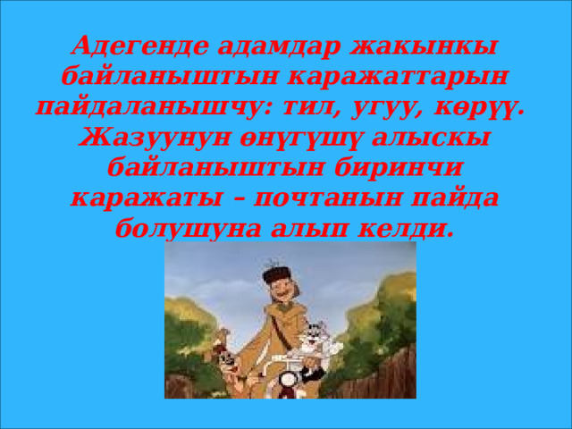 Адегенде адамдар жакынкы байланыштын каражаттарын пайдаланышчу: тил, угуу, көрүү. Жазуунун өнүгүшү алыскы байланыштын биринчи каражаты – почтанын пайда болушуна алып келди. 