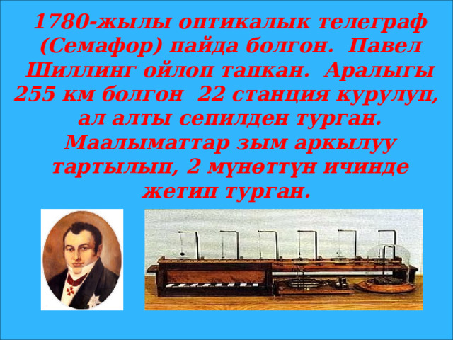 1780-жылы оптикалык телеграф (Семафор) пайда болгон. Павел Шиллинг ойлоп тапкан. Аралыгы 255 км болгон 22 станция курулуп, ал алты сепилден турган. Маалыматтар зым аркылуу тартылып, 2 мүнөттүн ичинде жетип турган. 