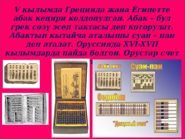 V кылымда Грецияда жана Египетте абак кеңири колдонулган. Абак – бул грек сөзү эсеп тактасы деп которулат. Абактын кытайча аталышы суан – пан деп аталат. Оруссияда XVI-XVII кылымдарда пайда болгон. Орустар счет дешкен. 