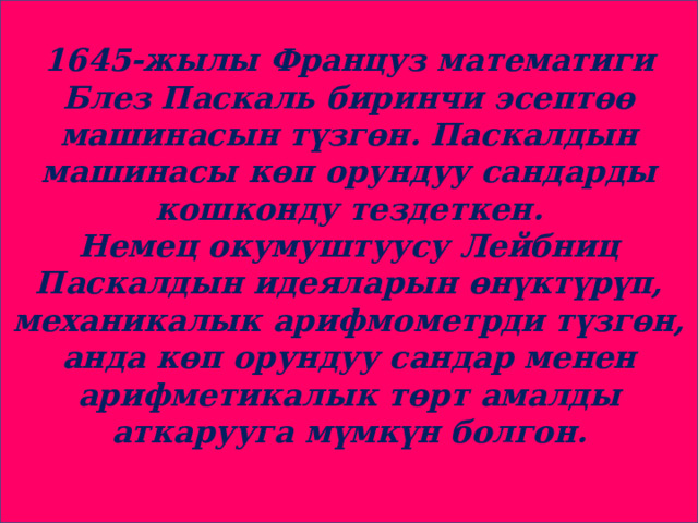 1645-жылы Француз математиги Блез Паскаль биринчи эсептөө машинасын түзгөн. Паскалдын машинасы көп орундуу сандарды кошконду тездеткен. Немец окумуштуусу Лейбниц Паскалдын идеяларын өнүктүрүп, механикалык арифмометрди түзгөн, анда көп орундуу сандар менен арифметикалык төрт амалды аткарууга мүмкүн болгон. 