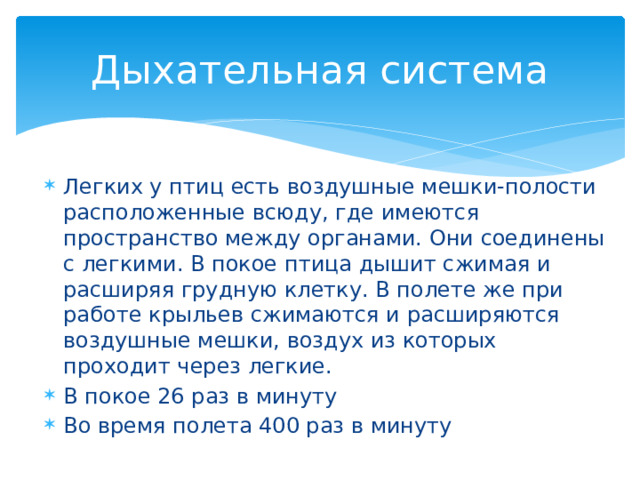 Дыхательная система Легких у птиц есть воздушные мешки-полости расположенные всюду, где имеются пространство между органами. Они соединены с легкими. В покое птица дышит сжимая и расширяя грудную клетку. В полете же при работе крыльев сжимаются и расширяются воздушные мешки, воздух из которых проходит через легкие. В покое 26 раз в минуту Во время полета 400 раз в минуту 