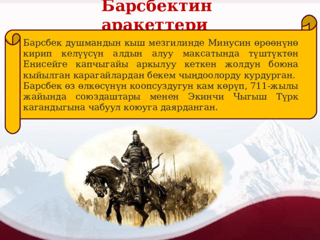 Барсбектин аракеттери Барсбек душмандын кыш мезгилинде Минусин өрөөнүнө кирип келүүсүн алдын алуу максатында түштүктөн Енисейге капчыгайы аркылуу кеткен жолдун боюна кыйылган карагайлардан бекем чыңдоолорду курдурган. Барсбек өз өлкөсүнүн коопсуздугун кам көрүп, 711-жылы жайында союздаштары менен Экинчи Чыгыш Түрк кагандыгына чабуул коюуга даярданган. 