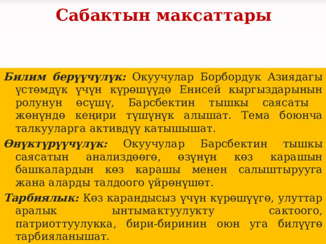Сабактын максаттары Билим берүүчүлүк: Окуучулар Борбордук Азиядагы үстөмдүк үчүн күрөшүүдө Енисей кыргыздарынын ролунун өсүшү, Барсбектин тышкы саясаты жөнүндө кеңири түшүнүк алышат. Тема боюнча талкууларга активдүү катышышат. Өнүктүрүүчүлүк: Окуучулар Барсбектин тышкы саясатын анализдөөгө, өзүнүн көз карашын башкалардын көз карашы менен салыштырууга жана аларды талдоого үйрөнүшөт. Тарбиялык: Көз карандысыз үчүн күрөшүүгө, улуттар аралык ынтымактуулукту сактоого, патриоттуулукка, бири-биринин оюн уга билүүгө тарбияланышат. 