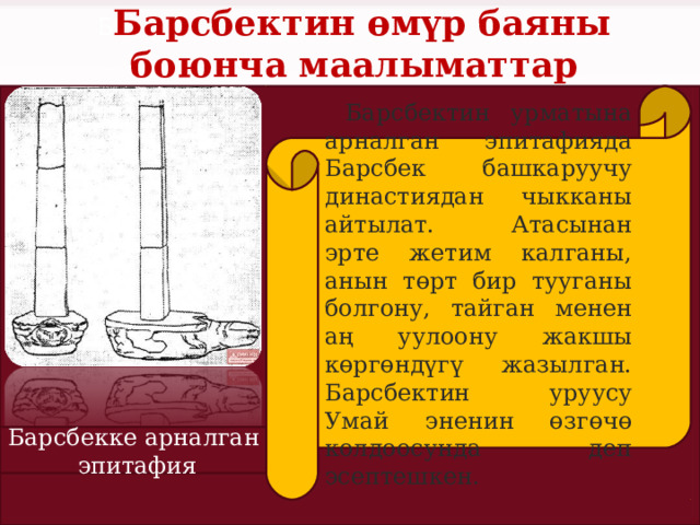 Б Барсбектин өмүр баяны боюнча маалыматтар  Барсбектин урматына арналган эпитафияда Барсбек башкаруучу династиядан чыкканы айтылат. Атасынан эрте жетим калганы, анын төрт бир тууганы болгону, тайган менен аң уулоону жакшы көргөндүгү жазылган. Барсбектин уруусу Умай эненин өзгөчө колдоосунда деп эсептешкен. Барсбекке арналган эпитафия 
