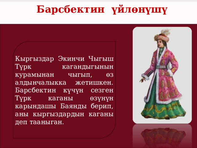 Б Барсбектин үйлөнүшү Кыргыздар Экинчи Чыгыш Түрк кагандыгынын курамынан чыгып, өз алдынчалыкка жетишкен. Барсбектин күчүн сезген Түрк каганы өзүнүн карындашы Баянды берип, аны кыргыздардын каганы деп тааныган. 