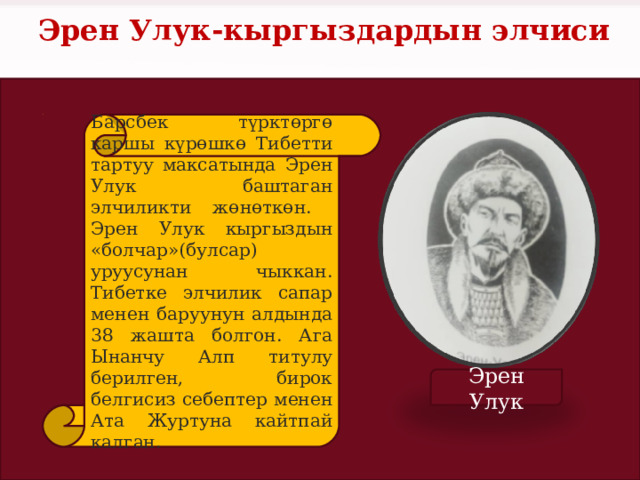 Эрен Улук-кыргыздардын элчиси Барсбек түрктөргө каршы күрөшкө Тибетти тартуу максатында Эрен Улук баштаган элчиликти жөнөткөн. Эрен Улук кыргыздын «болчар»(булсар) уруусунан чыккан. Тибетке элчилик сапар менен баруунун алдында 38 жашта болгон. Ага Ынанчу Алп титулу берилген, бирок белгисиз себептер менен Ата Журтуна кайтпай калган. Эрен Улук 