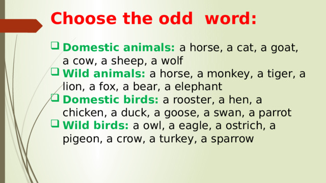 Choose the odd word:  Domestic animals: a horse, a cat, a goat, a cow, a sheep, a wolf Wild animals: a horse, a monkey, a tiger, a lion, a fox, a bear, a elephant Domestic birds: a rooster, a hen, a chicken, a duck, a goose, a swan, a parrot Wild birds: a owl, a eagle, a ostrich, a pigeon, a crow, a turkey, a sparrow   