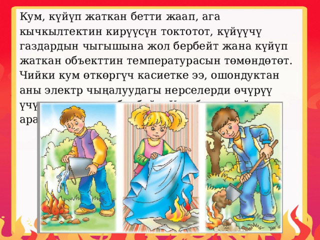 Кум, күйүп жаткан бетти жаап, ага кычкылтектин кирүүсүн токтотот, күйүүчү газдардын чыгышына жол бербейт жана күйүп жаткан объекттин температурасын төмөндөтөт. Чийки кум өткөргүч касиетке ээ, ошондуктан аны электр чыңалуудагы нерселерди өчүрүү үчүн колдонууга болбойт. Кум бөтөн күйүүчү аралашмаларды камтыбашы керек. 