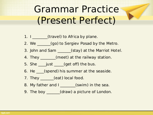 Grammar Practice  (Present Perfect) I ________(travel) to Africa by plane. We _______(go) to Sergiev Posad by the Metro. John and Sam _______(stay) at the Marriot Hotel. They ________(meet) at the railway station. She ____just _____(get off) the bus. He ____(spend) his summer at the seaside. They _______(eat) local food. My father and I ________(swim) in the sea. The boy _______(draw) a picture of London. 