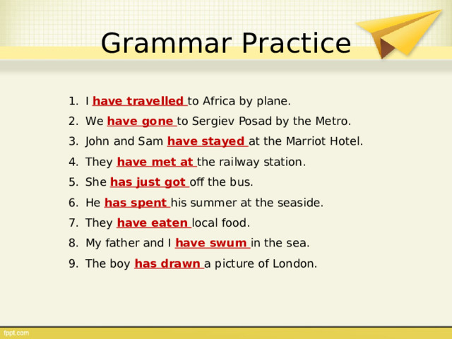 Grammar Practice I have travelled to Africa by plane. We have gone to Sergiev Posad by the Metro. John and Sam have stayed at the Marriot Hotel. They have met at the railway station. She has just got off the bus. He has spent his summer at the seaside. They have eaten local food. My father and I have swum in the sea. The boy has drawn a picture of London. 