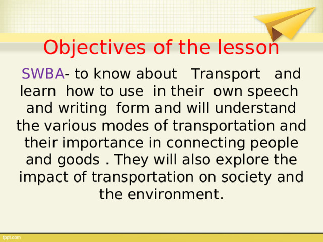 Objectives of the lesson SWBA - to know about Transport and learn how to use in their own speech and writing form and will understand the various modes of transportation and their importance in connecting people and goods  . Т hey will also explore the impact of transportation on society and the environment . 