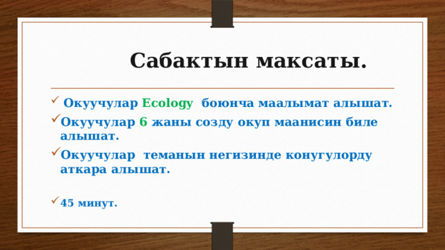  Сабактын максаты.  Окуучулар Ecology  боюнча маалымат алышат. Окуучулар 6  жаны созду окуп маанисин биле алышат. Окуучулар  теманын негизинде конугулорду аткара алышат.  45 минут. 