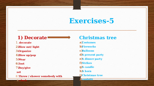  Exercises-5 1) Decorate Christmas tree  decorate Blow out/ light Organize Blow up/pop Wear Toot Buy/give Costumes Fireworks Balloons A present party A dinner party Strikes A candle A horn Christmas tree confetti  set 8 Throw / shower somebody with  9 clock 