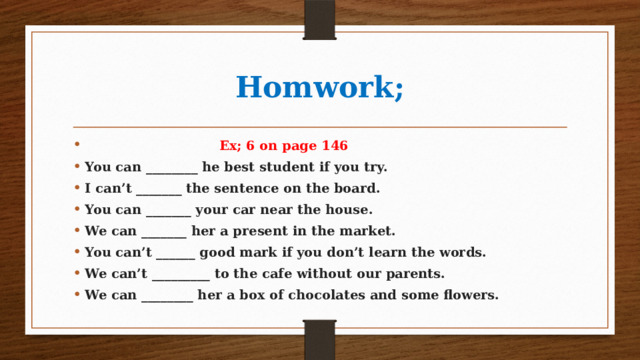 Homwork;  Ex; 6 on page 146 You can ________ he best student if you try. I can’t _______ the sentence on the board. You can _______ your car near the house. We can _______ her a present in the market. You can’t ______ good mark if you don’t learn the words. We can’t _________ to the cafe without our parents. We can ________ her a box of chocolates and some flowers. 