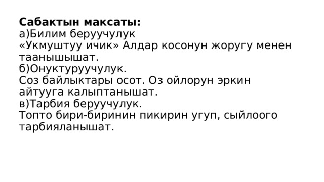 Сабактын максаты:  а)Билим беруучулук  «Укмуштуу ичик» Алдар косонун жоругу менен таанышышат.  б)Онуктуруучулук.  Соз байлыктары осот. Оз ойлорун эркин айтууга калыптанышат.  в)Тарбия беруучулук.  Топто бири-биринин пикирин угуп, сыйлоого тарбияланышат.   
