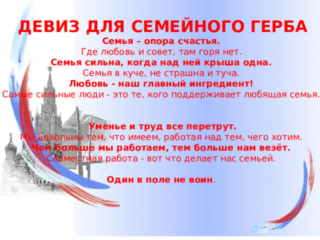 ДЕВИЗ ДЛЯ СЕМЕЙНОГО ГЕРБА Семья – опора счастья.  Где любовь и совет, там горя нет.  Семья сильна, когда над ней крыша одна.  Семья в куче, не страшна и туча.  Любовь - наш главный ингредиент!  Самые сильные люди - это те, кого поддерживает любящая семья.        Уменье и труд все перетрут.  Мы довольны тем, что имеем, работая над тем, чего хотим.  Чем больше мы работаем, тем больше нам везёт.  Совместная работа - вот что делает нас семьей.    Один в поле не воин .    