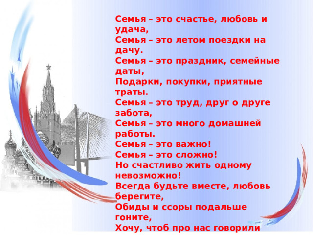 Семья – это счастье, любовь и удача,   Семья – это летом поездки на дачу.   Семья – это праздник, семейные даты,   Подарки, покупки, приятные траты.   Семья – это труд, друг о друге забота,   Семья – это много домашней работы.   Семья – это важно!   Семья – это сложно!   Но счастливо жить одному невозможно!   Всегда будьте вместе, любовь берегите,   Обиды и ссоры подальше гоните,   Хочу, чтоб про нас говорили друзья:   Какая хорошая Ваша семья!   