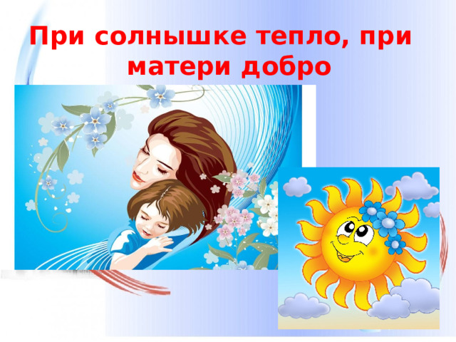 При солнышке тепло, при матери добро  