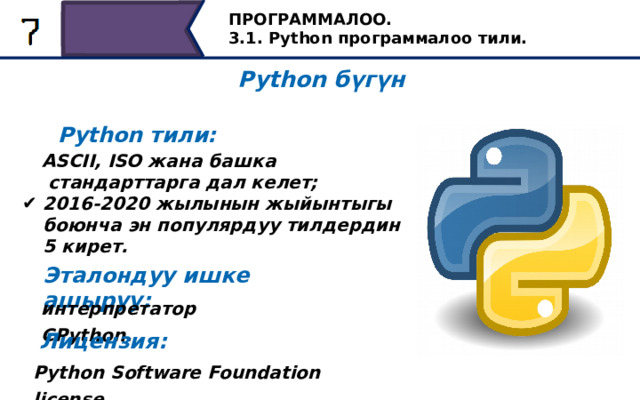 ПРОГРАММАЛОО. 3.1. Python программалоо тили. Python бүгүн Python тили: ASCII, ISO жана башка стандарттарга дал келет; 2016-2020 жылынын жыйынтыгы боюнча эн популярдуу тилдердин 5 кирет. Эталондуу ишке ашыруу: интерпретатор CPython. Тилдин популярдуулугу Американын Улуттук Стандарттар Институтунун жана Эл аралык Стандартташтыруу Уюмунун стандарттарына жооп бергендигинде. Python - 2016-жылдан баштап, натыйжалардан негизделген эң популярдуу программалоочу беш тилдин бири. Python шилтемесин ишке ашыруучу Cpython интерпретатору болуп саналат жана бүгүнкү күндө жигердүү колдонулуп жаткан көпчүлүк платформаларга шайкеш келет. Бул котормочу Python Software Foundation акысыз лицензиясынын негизинде таратылат. Лицензия: Python Software Foundation license. 13 